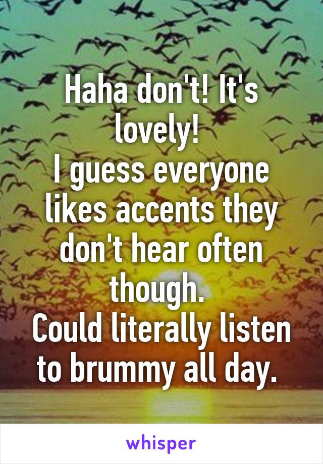 Haha don't! It's lovely! 
I guess everyone likes accents they don't hear often though. 
Could literally listen to brummy all day. 