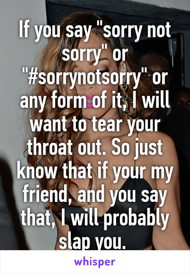 If you say "sorry not sorry" or "#sorrynotsorry" or any form of it, I will want to tear your throat out. So just know that if your my friend, and you say that, I will probably slap you. 