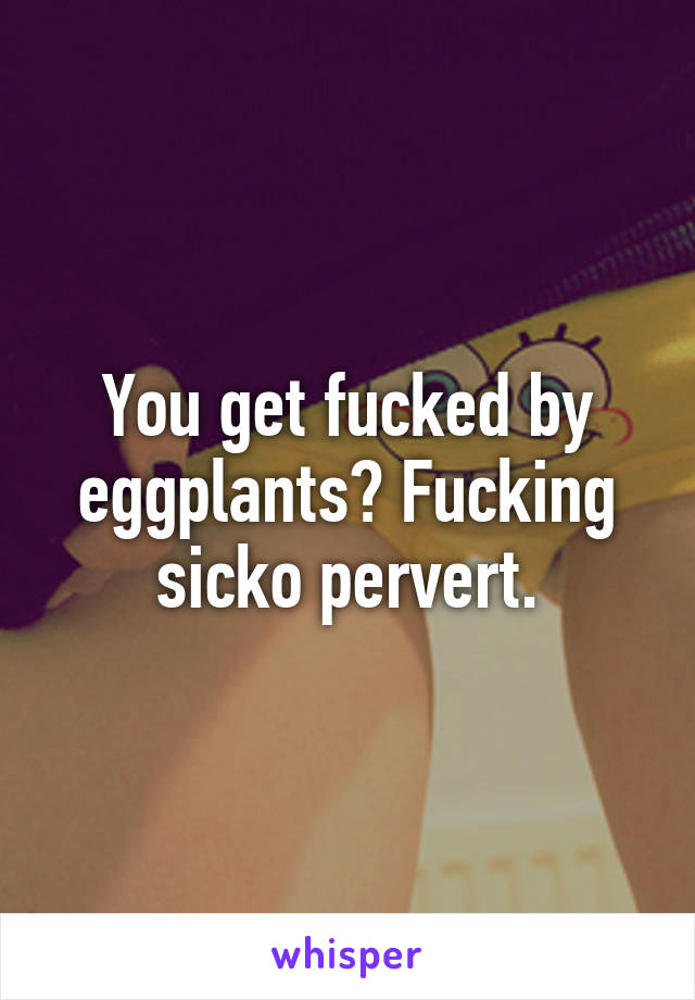 You get fucked by eggplants? Fucking sicko pervert.