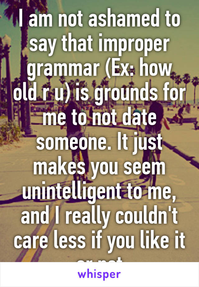 I am not ashamed to say that improper grammar (Ex: how old r u) is grounds for me to not date someone. It just makes you seem unintelligent to me, and I really couldn't care less if you like it or not