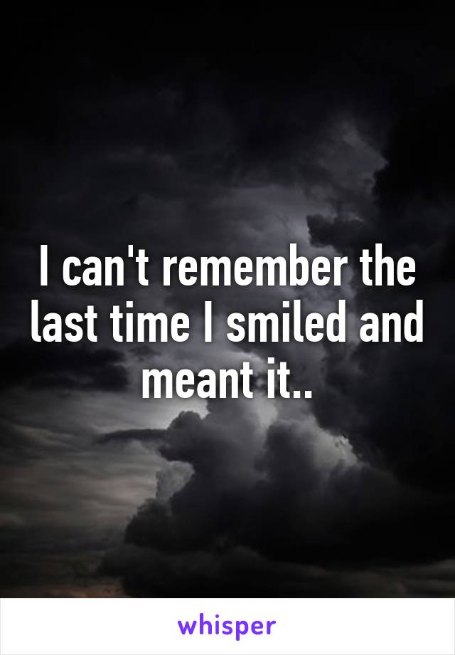 I can't remember the last time I smiled and meant it..