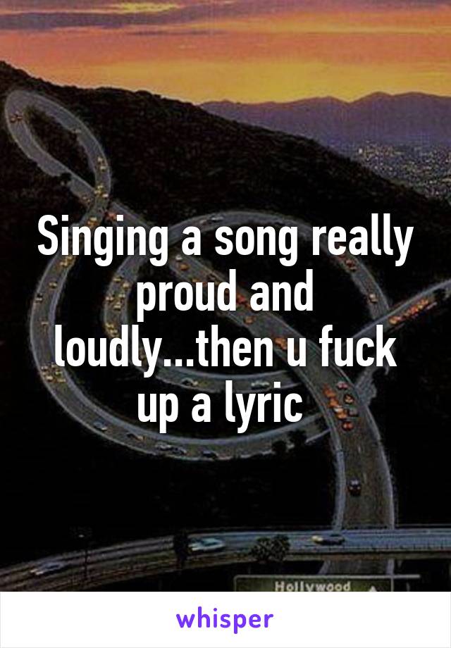 Singing a song really proud and loudly...then u fuck up a lyric 