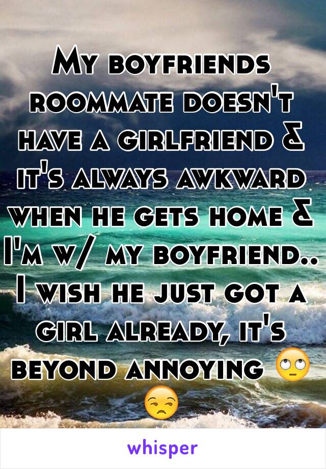 My boyfriends roommate doesn't have a girlfriend & it's always awkward when he gets home & I'm w/ my boyfriend.. I wish he just got a girl already, it's beyond annoying 🙄😒