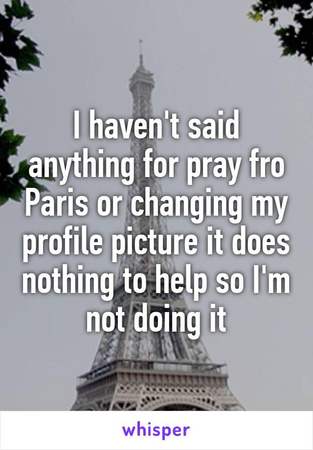 I haven't said anything for pray fro Paris or changing my profile picture it does nothing to help so I'm not doing it