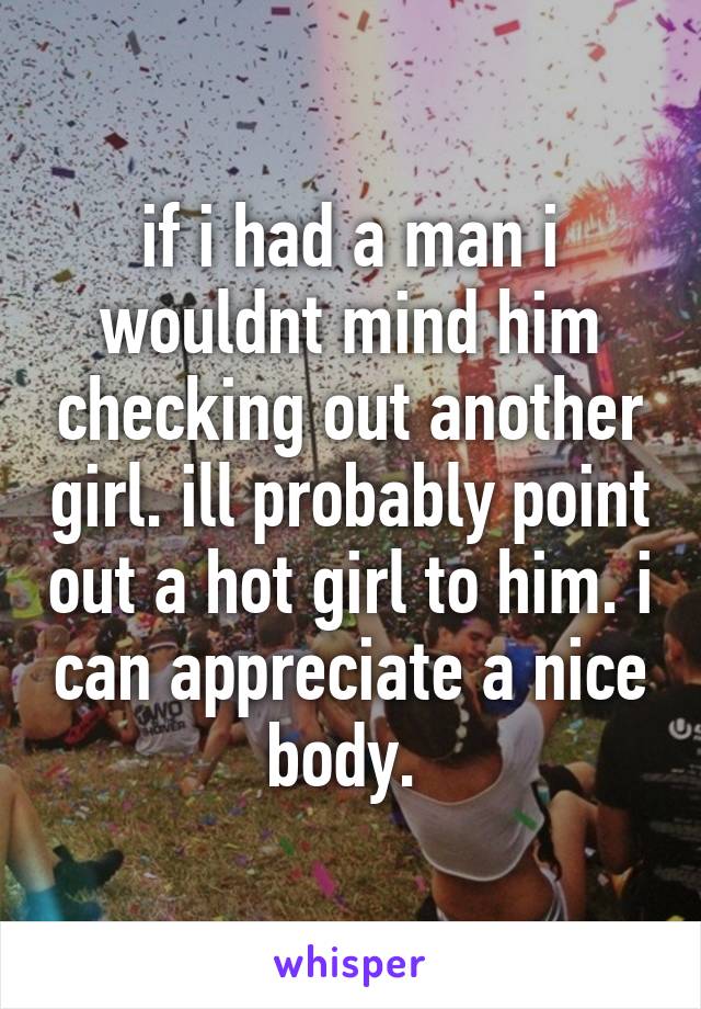 if i had a man i wouldnt mind him checking out another girl. ill probably point out a hot girl to him. i can appreciate a nice body. 