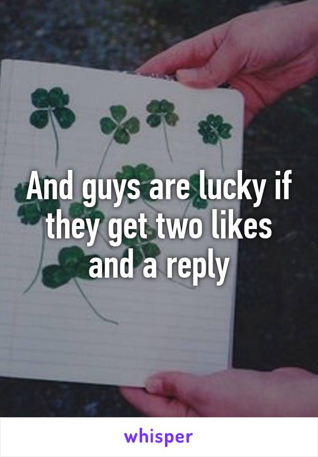 And guys are lucky if they get two likes and a reply