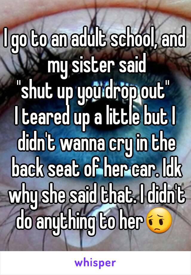 I go to an adult school, and my sister said
"shut up you drop out" 
I teared up a little but I didn't wanna cry in the back seat of her car. Idk why she said that. I didn't do anything to her😔 