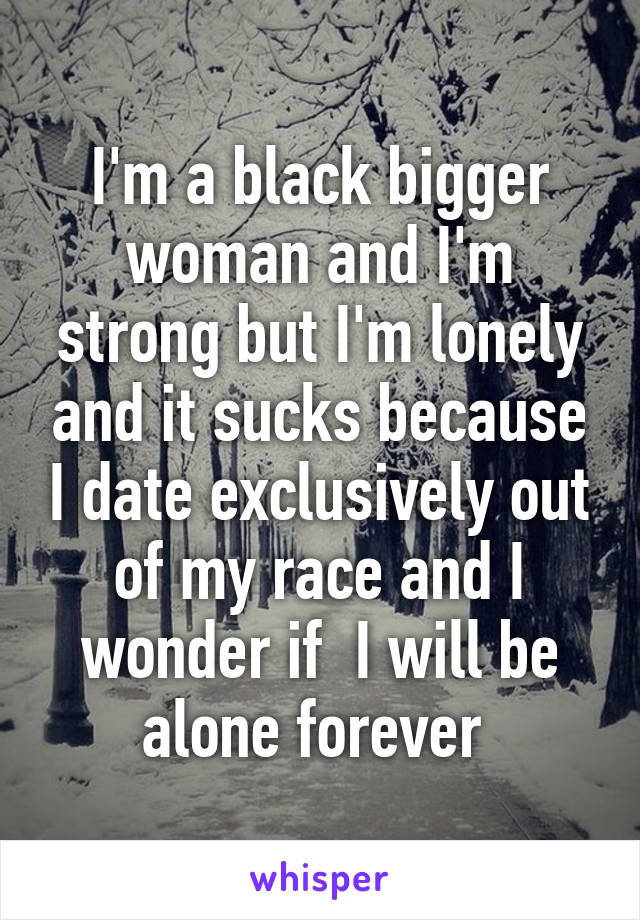 I'm a black bigger woman and I'm strong but I'm lonely and it sucks because I date exclusively out of my race and I wonder if  I will be alone forever 