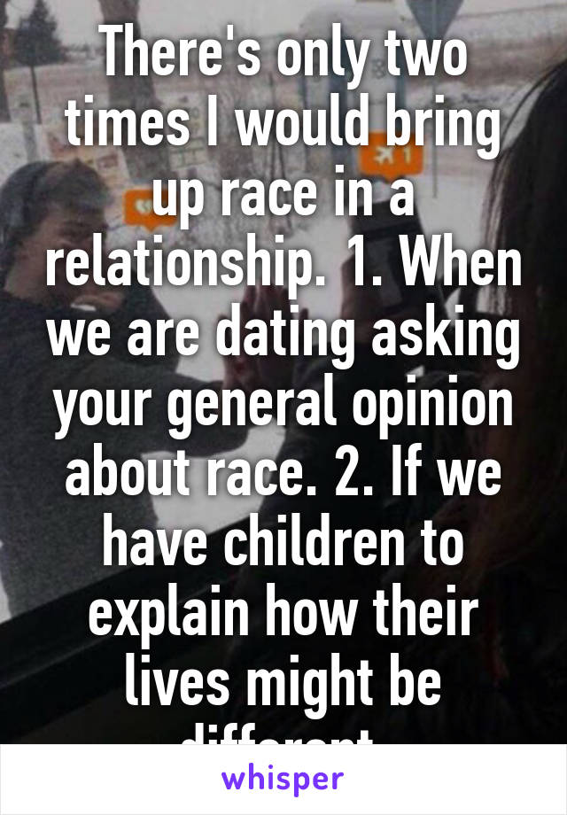 There's only two times I would bring up race in a relationship. 1. When we are dating asking your general opinion about race. 2. If we have children to explain how their lives might be different.