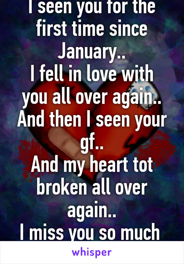 I seen you for the first time since January..
I fell in love with you all over again..
And then I seen your gf..
And my heart tot broken all over again..
I miss you so much 
