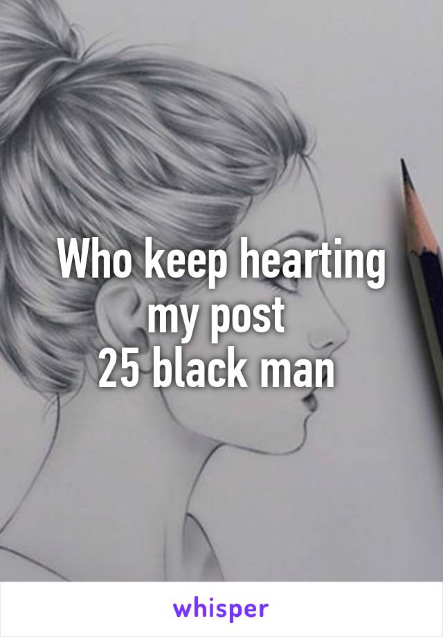 Who keep hearting my post 
25 black man 