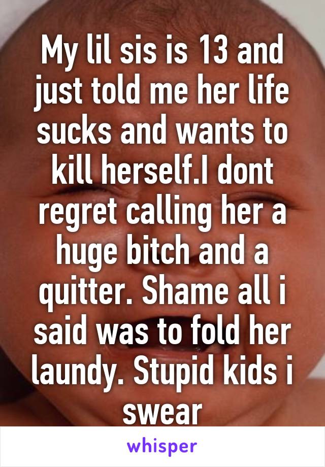 My lil sis is 13 and just told me her life sucks and wants to kill herself.I dont regret calling her a huge bitch and a quitter. Shame all i said was to fold her laundy. Stupid kids i swear