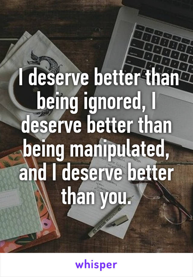  I deserve better than being ignored, I deserve better than being manipulated, and I deserve better than you.