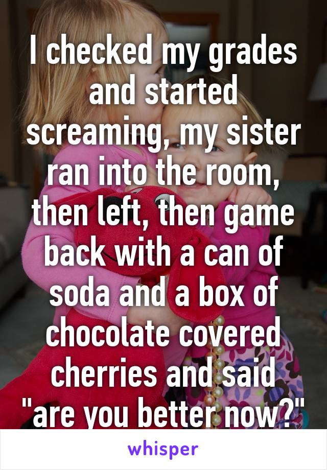 I checked my grades and started screaming, my sister ran into the room, then left, then game back with a can of soda and a box of chocolate covered cherries and said "are you better now?"