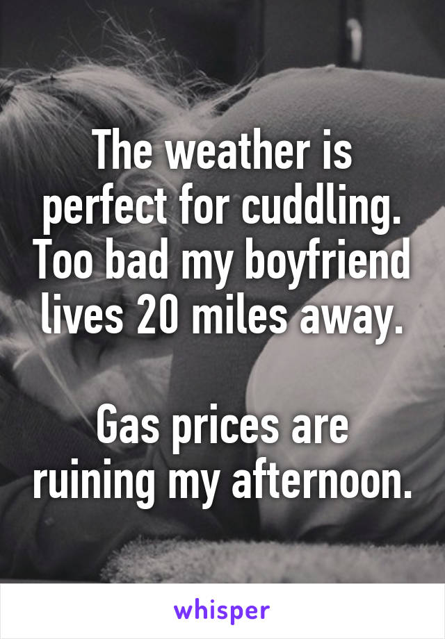 The weather is perfect for cuddling. Too bad my boyfriend lives 20 miles away.

Gas prices are ruining my afternoon.