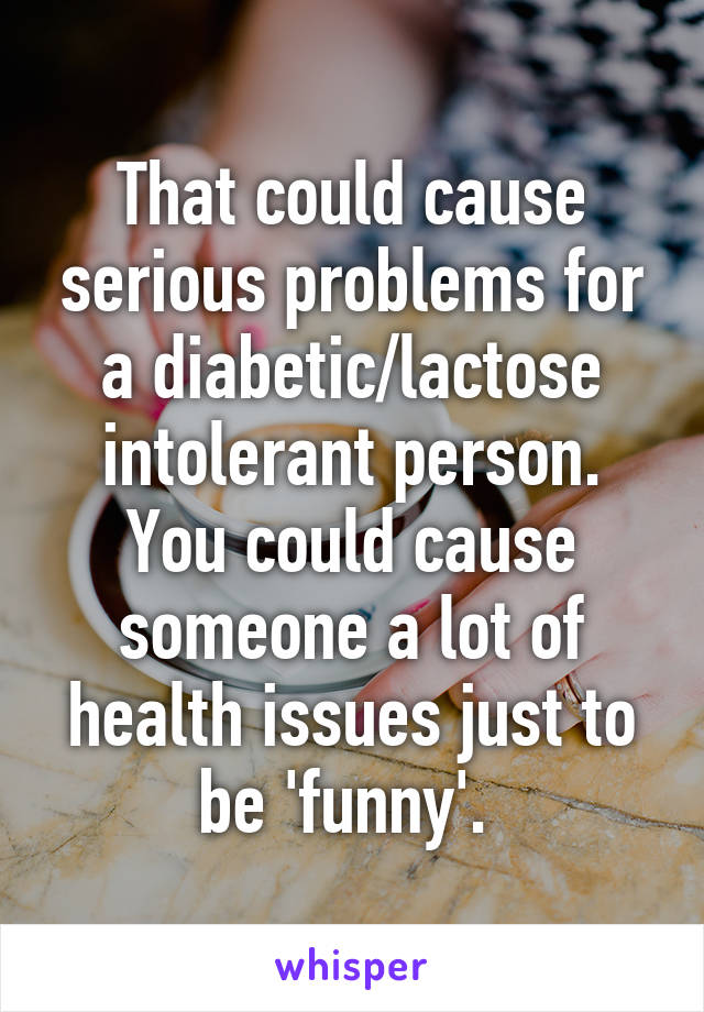 That could cause serious problems for a diabetic/lactose intolerant person. You could cause someone a lot of health issues just to be 'funny'. 