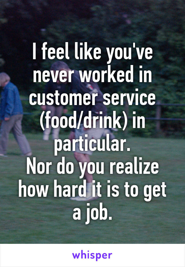 I feel like you've never worked in customer service (food/drink) in particular.
Nor do you realize how hard it is to get a job.