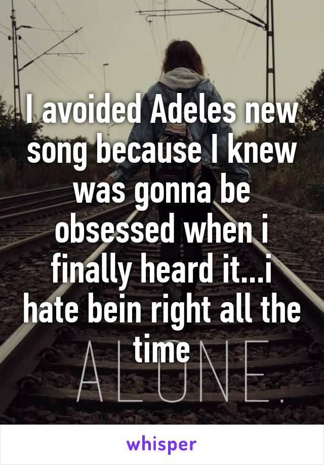 I avoided Adeles new song because I knew was gonna be obsessed when i finally heard it...i hate bein right all the time