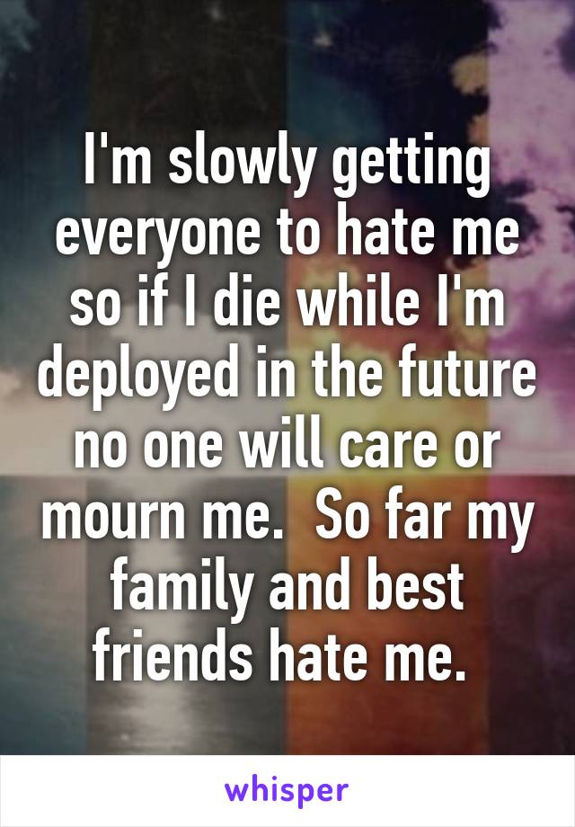 I'm slowly getting everyone to hate me so if I die while I'm deployed in the future no one will care or mourn me.  So far my family and best friends hate me. 