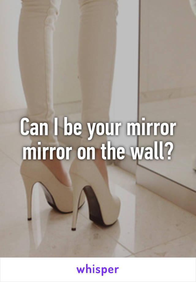 Can I be your mirror mirror on the wall?