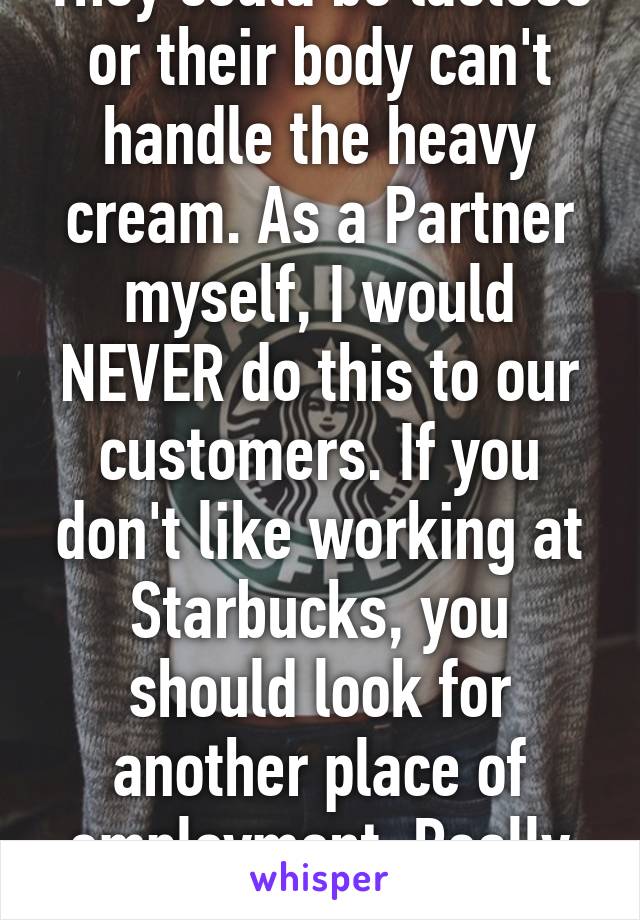 They could be lactose or their body can't handle the heavy cream. As a Partner myself, I would NEVER do this to our customers. If you don't like working at Starbucks, you should look for another place of employment. Really pathetic