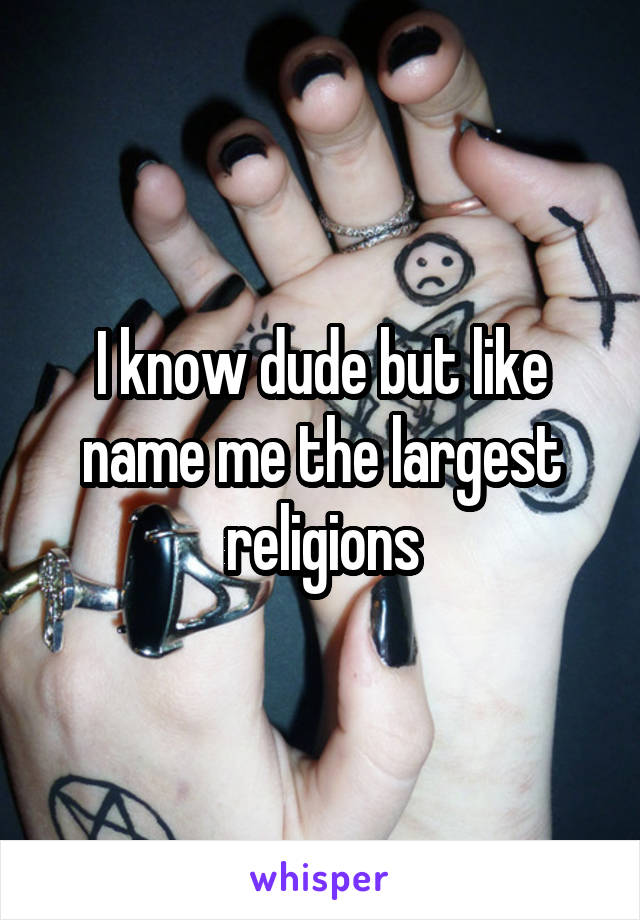 I know dude but like name me the largest religions