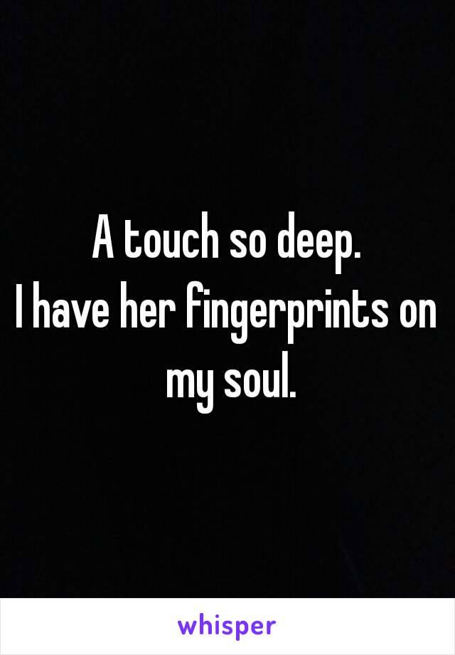 A touch so deep.
I have her fingerprints on my soul.