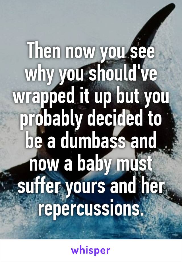 Then now you see why you should've wrapped it up but you probably decided to be a dumbass and now a baby must suffer yours and her repercussions.