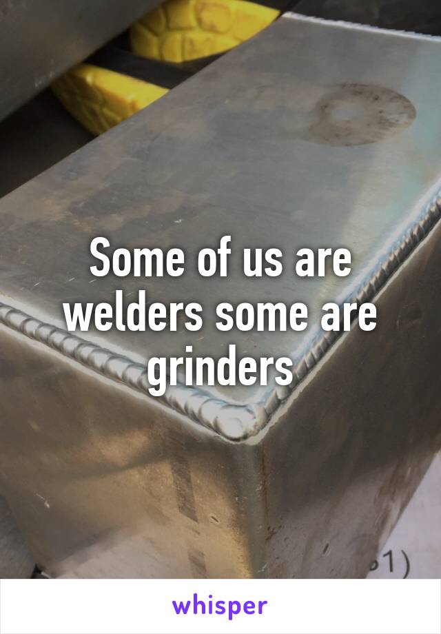 Some of us are welders some are grinders