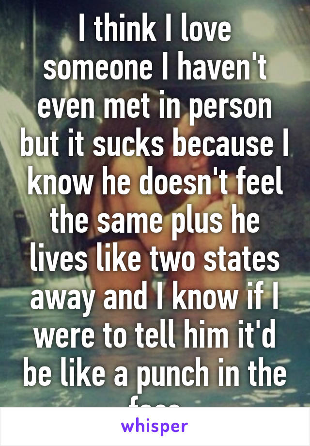 I think I love someone I haven't even met in person but it sucks because I know he doesn't feel the same plus he lives like two states away and I know if I were to tell him it'd be like a punch in the face