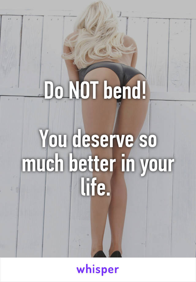 Do NOT bend! 
 
You deserve so much better in your life. 