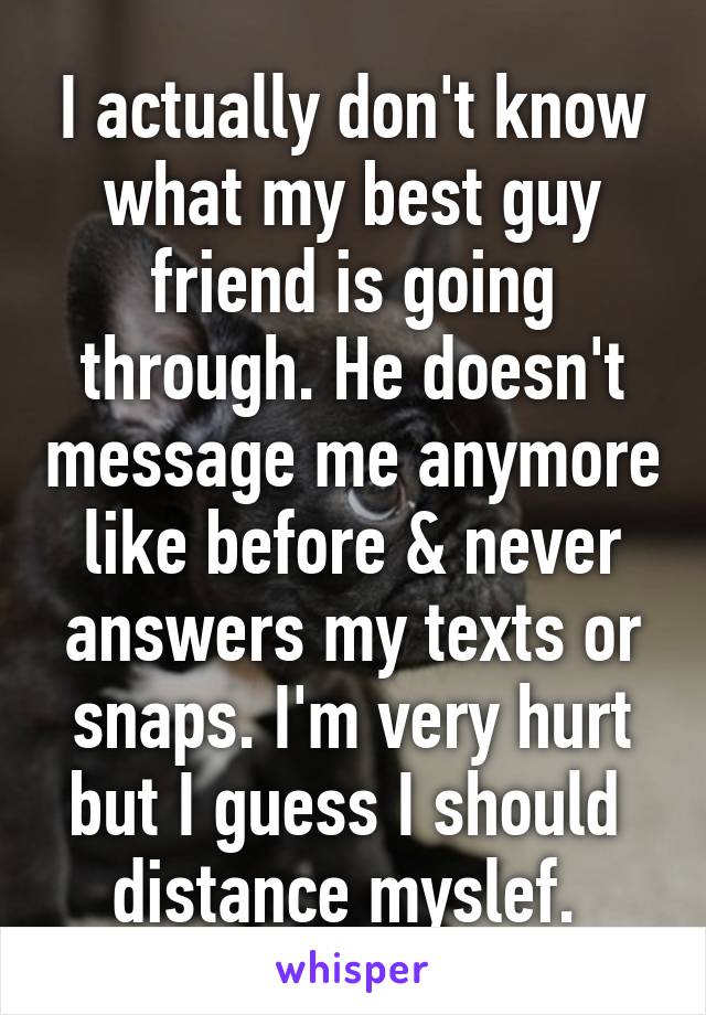 I actually don't know what my best guy friend is going through. He doesn't message me anymore like before & never answers my texts or snaps. I'm very hurt but I guess I should  distance myslef. 