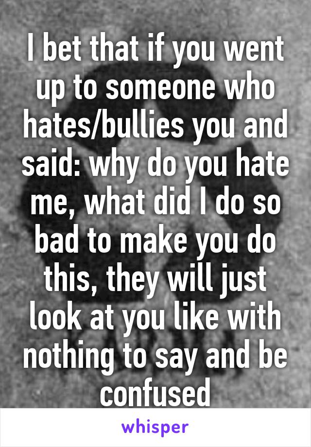 I bet that if you went up to someone who hates/bullies you and said: why do you hate me, what did I do so bad to make you do this, they will just look at you like with nothing to say and be confused