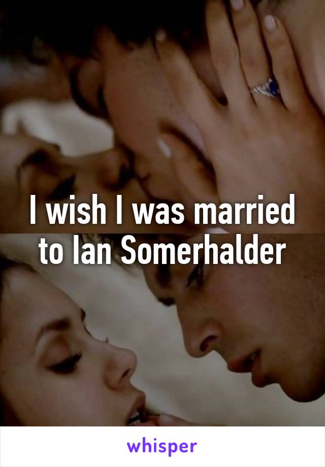 I wish I was married to Ian Somerhalder