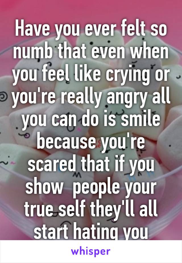 Have you ever felt so numb that even when you feel like crying or you're really angry all you can do is smile because you're scared that if you show  people your true self they'll all start hating you