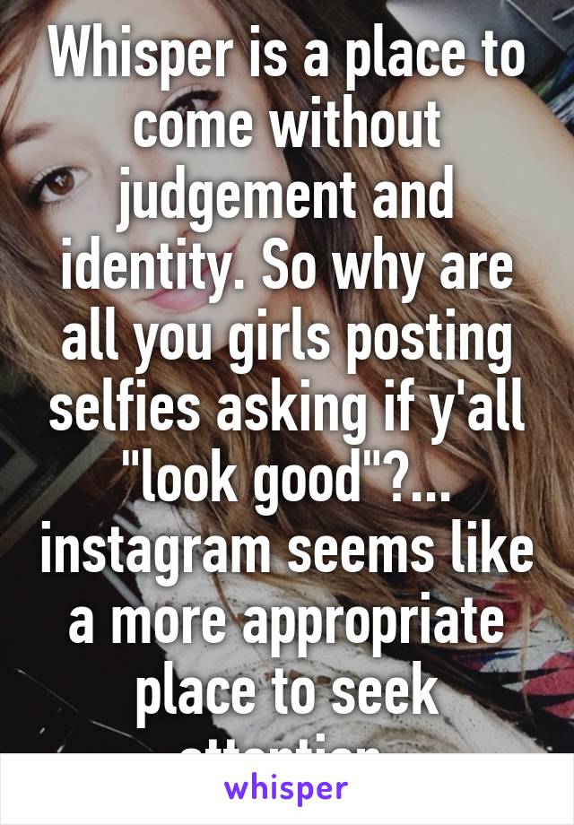 Whisper is a place to come without judgement and identity. So why are all you girls posting selfies asking if y'all "look good"?... instagram seems like a more appropriate place to seek attention.