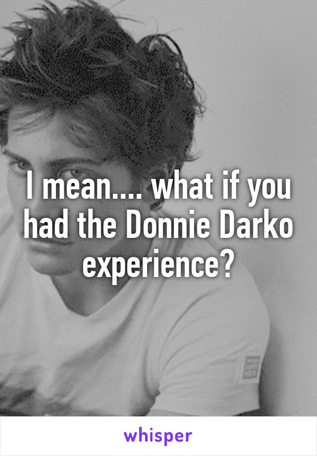 I mean.... what if you had the Donnie Darko experience?