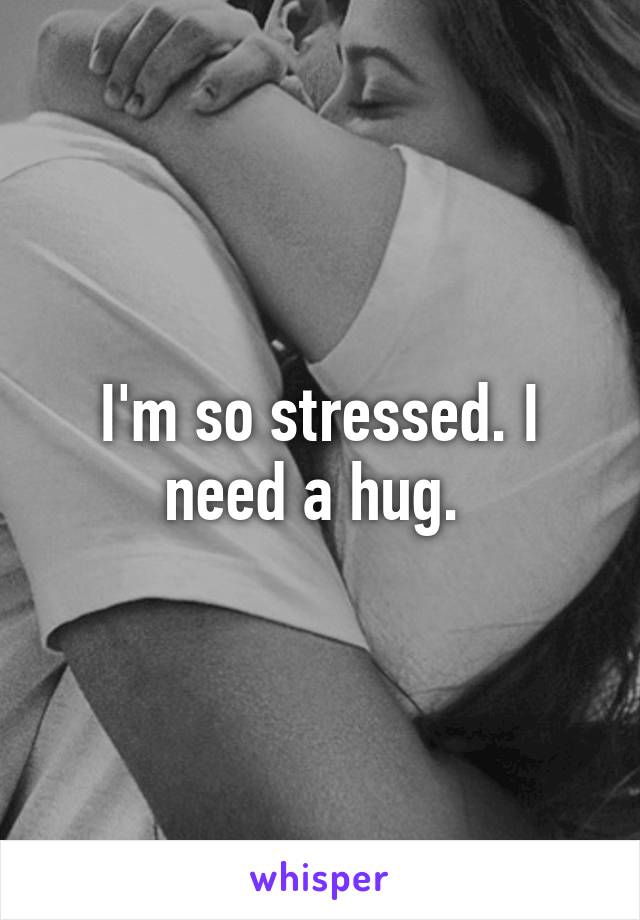 I'm so stressed. I need a hug. 