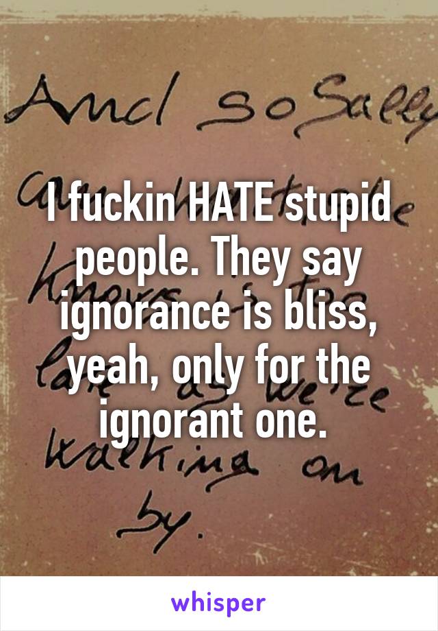 I fuckin HATE stupid people. They say ignorance is bliss, yeah, only for the ignorant one. 