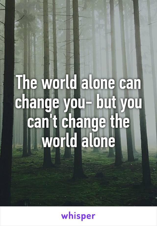 The world alone can change you- but you can't change the world alone