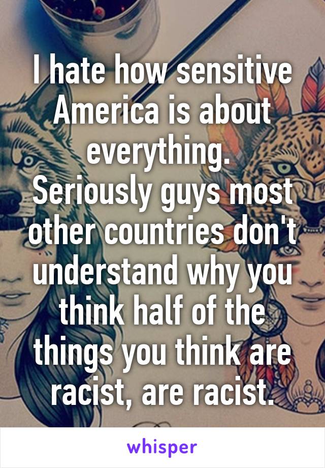 I hate how sensitive America is about everything. 
Seriously guys most other countries don't understand why you think half of the things you think are racist, are racist.