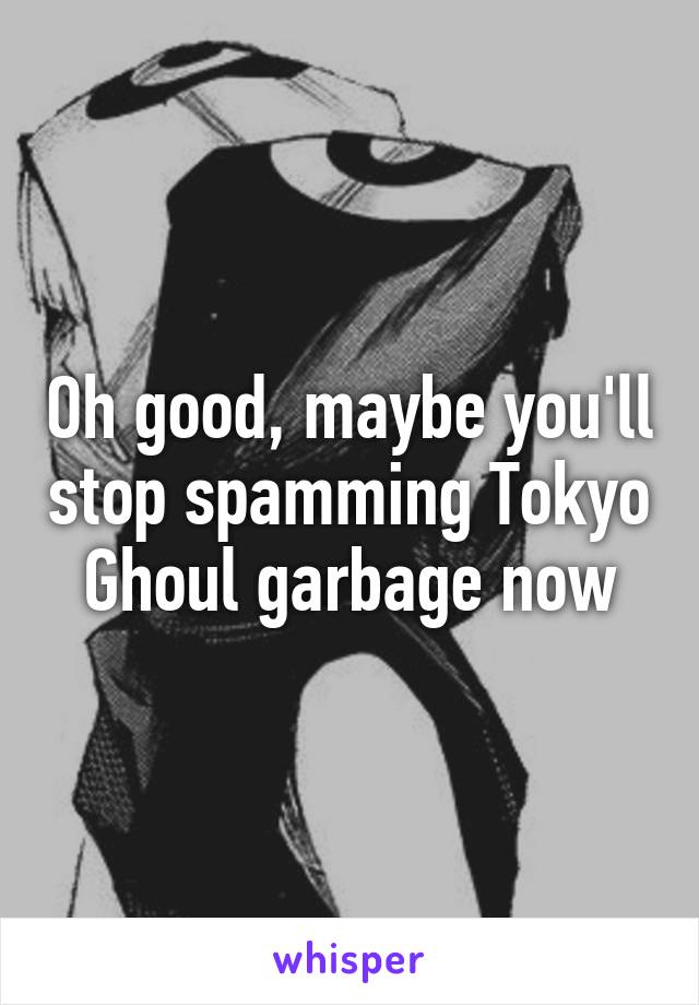 Oh good, maybe you'll stop spamming Tokyo Ghoul garbage now