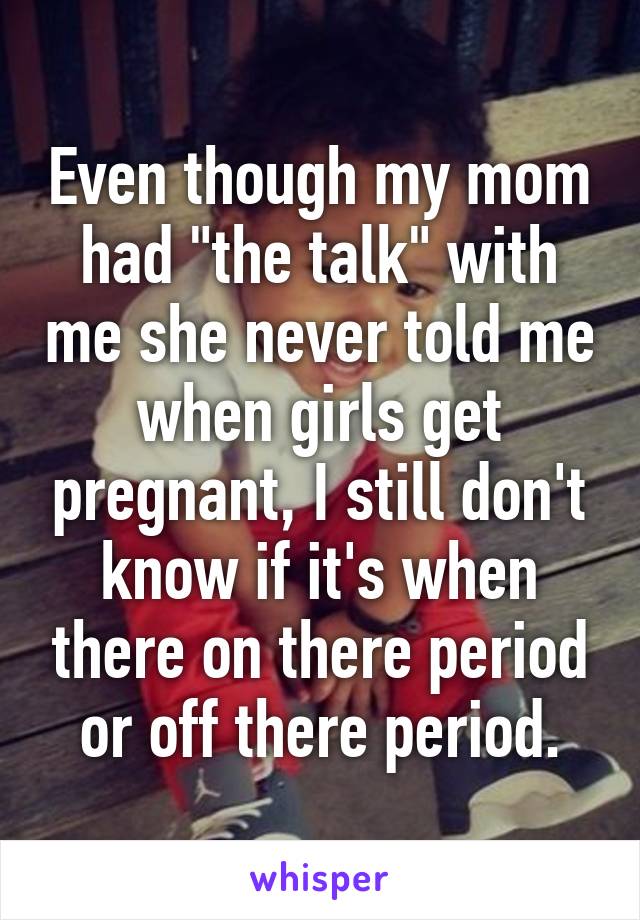 Even though my mom had "the talk" with me she never told me when girls get pregnant, I still don't know if it's when there on there period or off there period.