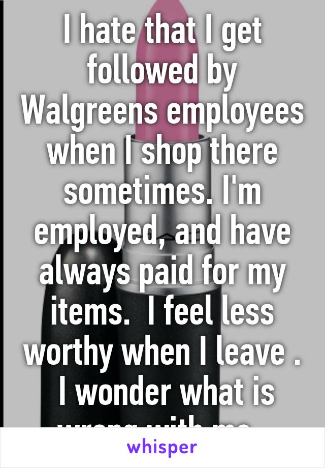 I hate that I get followed by Walgreens employees when I shop there sometimes. I'm employed, and have always paid for my items.  I feel less worthy when I leave .  I wonder what is wrong with me. 