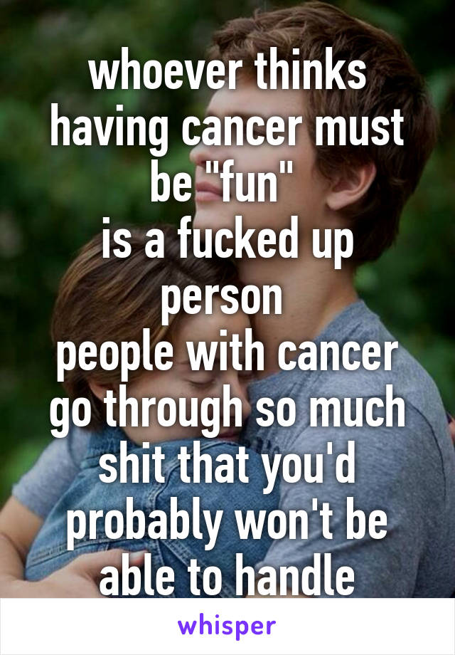 whoever thinks having cancer must be "fun" 
is a fucked up person 
people with cancer go through so much shit that you'd probably won't be able to handle