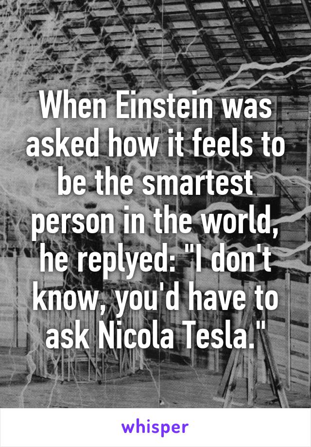 When Einstein was asked how it feels to be the smartest person in the world, he replyed: "I don't know, you'd have to ask Nicola Tesla."