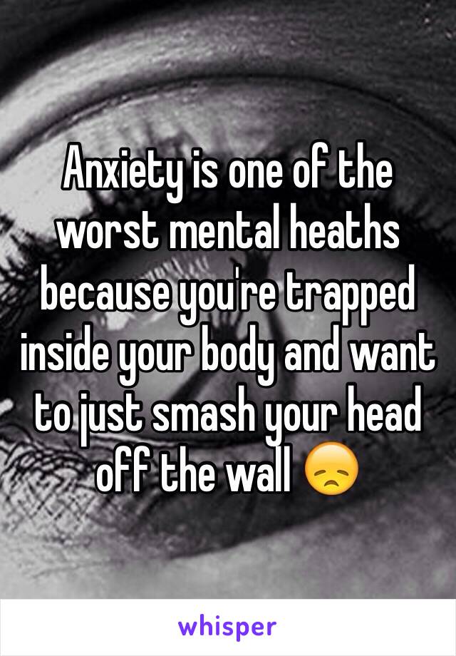 Anxiety is one of the worst mental heaths because you're trapped inside your body and want to just smash your head off the wall 😞