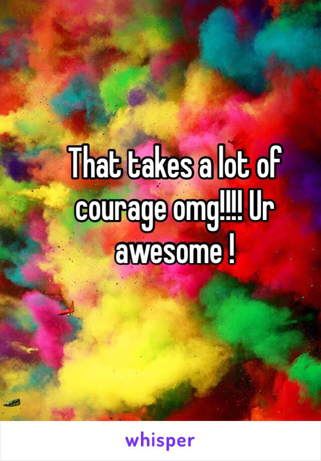 That takes a lot of courage omg!!!! Ur awesome !