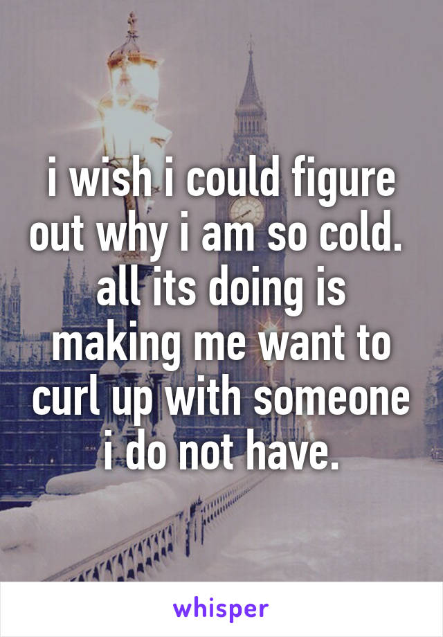 i wish i could figure out why i am so cold. 
all its doing is making me want to curl up with someone i do not have.