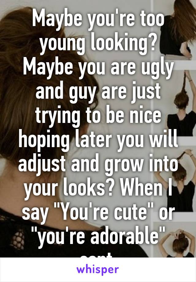 Maybe you're too young looking? Maybe you are ugly and guy are just trying to be nice hoping later you will adjust and grow into your looks? When I say "You're cute" or "you're adorable" cont.